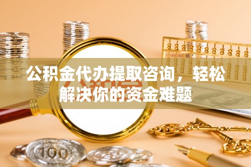 桂林公积金代办提取咨询，轻松解决你的资金难题