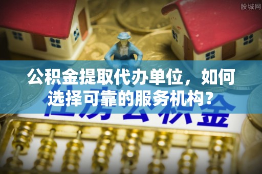桂林公积金提取代办单位，如何选择可靠的服务机构？