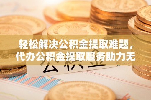 桂林轻松解决公积金提取难题，代办公积金提取服务助力无忧生活