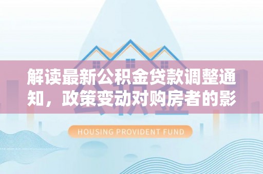桂林解读最新公积金贷款调整通知，政策变动对购房者的影响