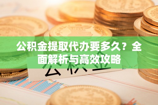桂林公积金提取代办要多久？全面解析与高效攻略