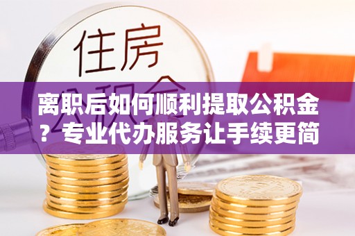桂林离职后如何顺利提取公积金？专业代办服务让手续更简单
