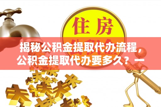 桂林揭秘公积金提取代办流程，公积金提取代办要多久？一文读懂