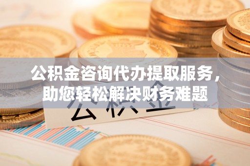 桂林公积金咨询代办提取服务，助您轻松解决财务难题