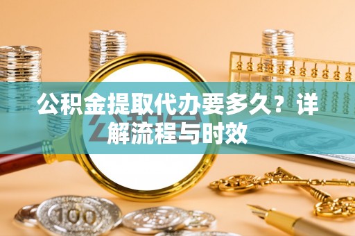 桂林公积金提取代办要多久？详解流程与时效